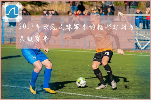 2017年欧冠足球赛季的精彩时刻与关键赛事